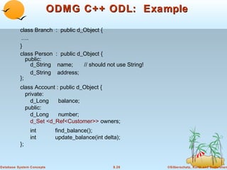 ODMG C++ ODL: Example
class Branch
….
}
class Person
public:
d_String
d_String
};

: public d_Object {

: public d_Object {
name;
// should not use String!
address;

class Account : public d_Object {
private:
d_Long
balance;
public:
d_Long
number;
d_Set <d_Ref<Customer>> owners;

};

int
int

Database System Concepts

find_balance();
update_balance(int delta);

8.28

©Silberschatz, Korth and Sudarshan

 