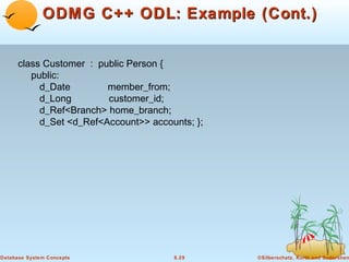 ODMG C++ ODL: Example (Cont.)
class Customer : public Person {
public:
d_Date
member_from;
d_Long
customer_id;
d_Ref<Branch> home_branch;
d_Set <d_Ref<Account>> accounts; };

Database System Concepts

8.29

©Silberschatz, Korth and Sudarshan

 