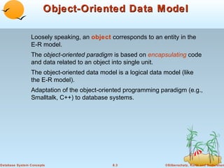 Object-Oriented Data Model
Loosely speaking, an object corresponds to an entity in the
E-R model.
The object-oriented paradigm is based on encapsulating code
and data related to an object into single unit.
The object-oriented data model is a logical data model (like
the E-R model).
Adaptation of the object-oriented programming paradigm (e.g.,
Smalltalk, C++) to database systems.

Database System Concepts

8.3

©Silberschatz, Korth and Sudarshan

 