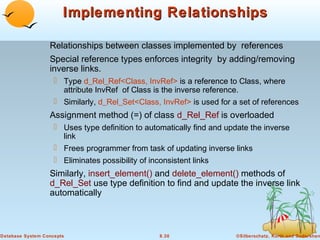 Implementing Relationships
Relationships between classes implemented by references
Special reference types enforces integrity by adding/removing
inverse links.
 Type d_Rel_Ref<Class, InvRef> is a reference to Class, where
attribute InvRef of Class is the inverse reference.
 Similarly, d_Rel_Set<Class, InvRef> is used for a set of references

Assignment method (=) of class d_Rel_Ref is overloaded
 Uses type definition to automatically find and update the inverse
link
 Frees programmer from task of updating inverse links
 Eliminates possibility of inconsistent links

Similarly, insert_element() and delete_element() methods of
d_Rel_Set use type definition to find and update the inverse link
automatically

Database System Concepts

8.30

©Silberschatz, Korth and Sudarshan

 