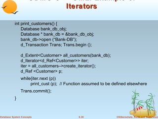 ODMG C++ OML: Example of
Iterators
int print_customers() {
Database bank_db_obj;
Database * bank_db = &bank_db_obj;
bank_db->open (“Bank-DB”);
d_Transaction Trans; Trans.begin ();
d_Extent<Customer> all_customers(bank_db);
d_Iterator<d_Ref<Customer>> iter;
iter = all_customers–>create_iterator();
d_Ref <Customer> p;
while{iter.next (p))
print_cust (p); // Function assumed to be defined elsewhere
Trans.commit();
}

Database System Concepts

8.36

©Silberschatz, Korth and Sudarshan

 