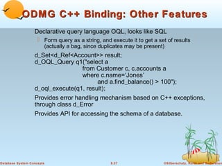 ODMG C++ Binding: Other Features
Declarative query language OQL, looks like SQL
 Form query as a string, and execute it to get a set of results
(actually a bag, since duplicates may be present)

d_Set<d_Ref<Account>> result;
d_OQL_Query q1("select a
from Customer c, c.accounts a
where c.name=‘Jones’
and a.find_balance() > 100");
d_oql_execute(q1, result);
Provides error handling mechanism based on C++ exceptions,
through class d_Error
Provides API for accessing the schema of a database.

Database System Concepts

8.37

©Silberschatz, Korth and Sudarshan

 