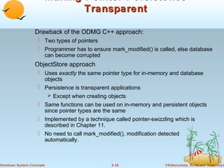Making Pointer Persistence
Transparent
Drawback of the ODMG C++ approach:
 Two types of pointers
 Programmer has to ensure mark_modified() is called, else database
can become corrupted

ObjectStore approach
 Uses exactly the same pointer type for in-memory and database
objects
 Persistence is transparent applications
 Except when creating objects
 Same functions can be used on in-memory and persistent objects
since pointer types are the same
 Implemented by a technique called pointer-swizzling which is
described in Chapter 11.
 No need to call mark_modified(), modification detected
automatically.

Database System Concepts

8.38

©Silberschatz, Korth and Sudarshan

 