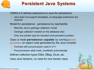 Persistent Java Systems
ODMG-3.0 defines extensions to Java for persistence
 Java does not support templates, so language extensions are
required

Model for persistence: persistence by reachability
 Matches Java’s garbage collection model
 Garbage collection needed on the database also
 Only one pointer type for transient and persistent pointers

Class is made persistence capable by running a postprocessor on object code generated by the Java compiler
 Contrast with pre-processor used in C++
 Post-processor adds mark_modified() automatically

Defines collection types DSet, DBag, DList, etc.
Uses Java iterators, no need for new iterator class

Database System Concepts

8.39

©Silberschatz, Korth and Sudarshan

 