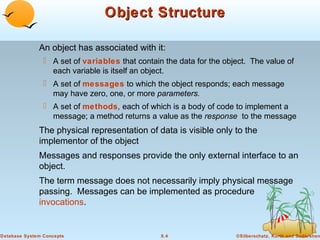 Object Structure
An object has associated with it:
 A set of variables that contain the data for the object. The value of
each variable is itself an object.
 A set of messages to which the object responds; each message
may have zero, one, or more parameters.
 A set of methods, each of which is a body of code to implement a
message; a method returns a value as the response to the message

The physical representation of data is visible only to the
implementor of the object
Messages and responses provide the only external interface to an
object.
The term message does not necessarily imply physical message
passing. Messages can be implemented as procedure
invocations.

Database System Concepts

8.4

©Silberschatz, Korth and Sudarshan

 