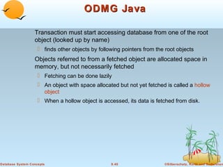 ODMG Java
Transaction must start accessing database from one of the root
object (looked up by name)
 finds other objects by following pointers from the root objects

Objects referred to from a fetched object are allocated space in
memory, but not necessarily fetched
 Fetching can be done lazily
 An object with space allocated but not yet fetched is called a hollow
object
 When a hollow object is accessed, its data is fetched from disk.

Database System Concepts

8.40

©Silberschatz, Korth and Sudarshan

 