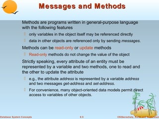 Messages and Methods
Methods are programs written in general-purpose language
with the following features
 only variables in the object itself may be referenced directly
 data in other objects are referenced only by sending messages.

Methods can be read-only or update methods
 Read-only methods do not change the value of the object

Strictly speaking, every attribute of an entity must be
represented by a variable and two methods, one to read and
the other to update the attribute
 e.g., the attribute address is represented by a variable address
and two messages get-address and set-address.
 For convenience, many object-oriented data models permit direct
access to variables of other objects.

Database System Concepts

8.5

©Silberschatz, Korth and Sudarshan

 