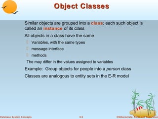 Object Classes
Similar objects are grouped into a class; each such object is
called an instance of its class
All objects in a class have the same
 Variables, with the same types
 message interface
 methods
The may differ in the values assigned to variables

Example: Group objects for people into a person class
Classes are analogous to entity sets in the E-R model

Database System Concepts

8.6

©Silberschatz, Korth and Sudarshan

 