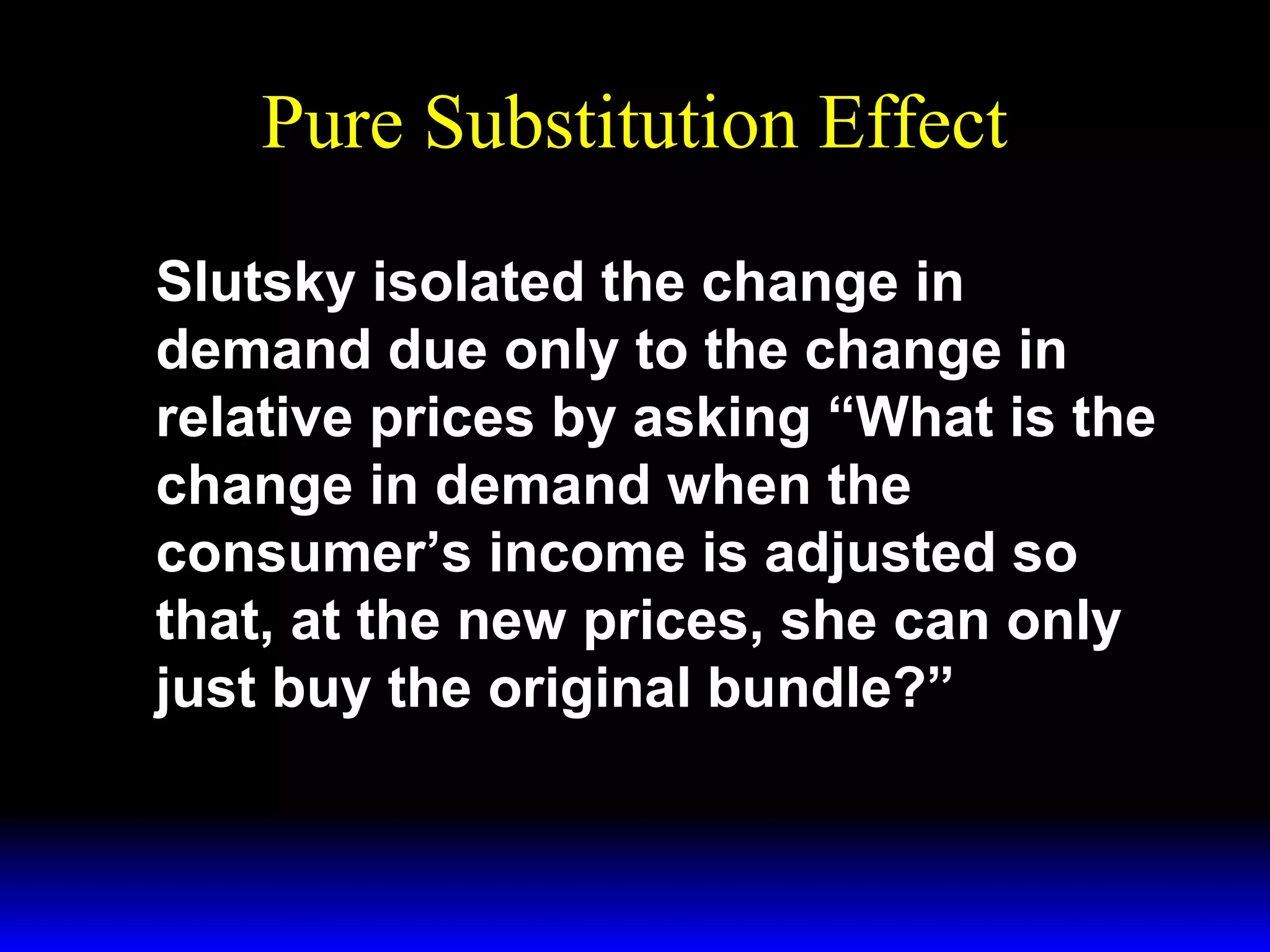 Pure Substitution Effect
Slutsky isolated the change in
demand due only to the change in
relative prices by asking “What is the
change in demand when the
consumer’s income is adjusted so
that, at the new prices, she can only
just buy the original bundle?”

 