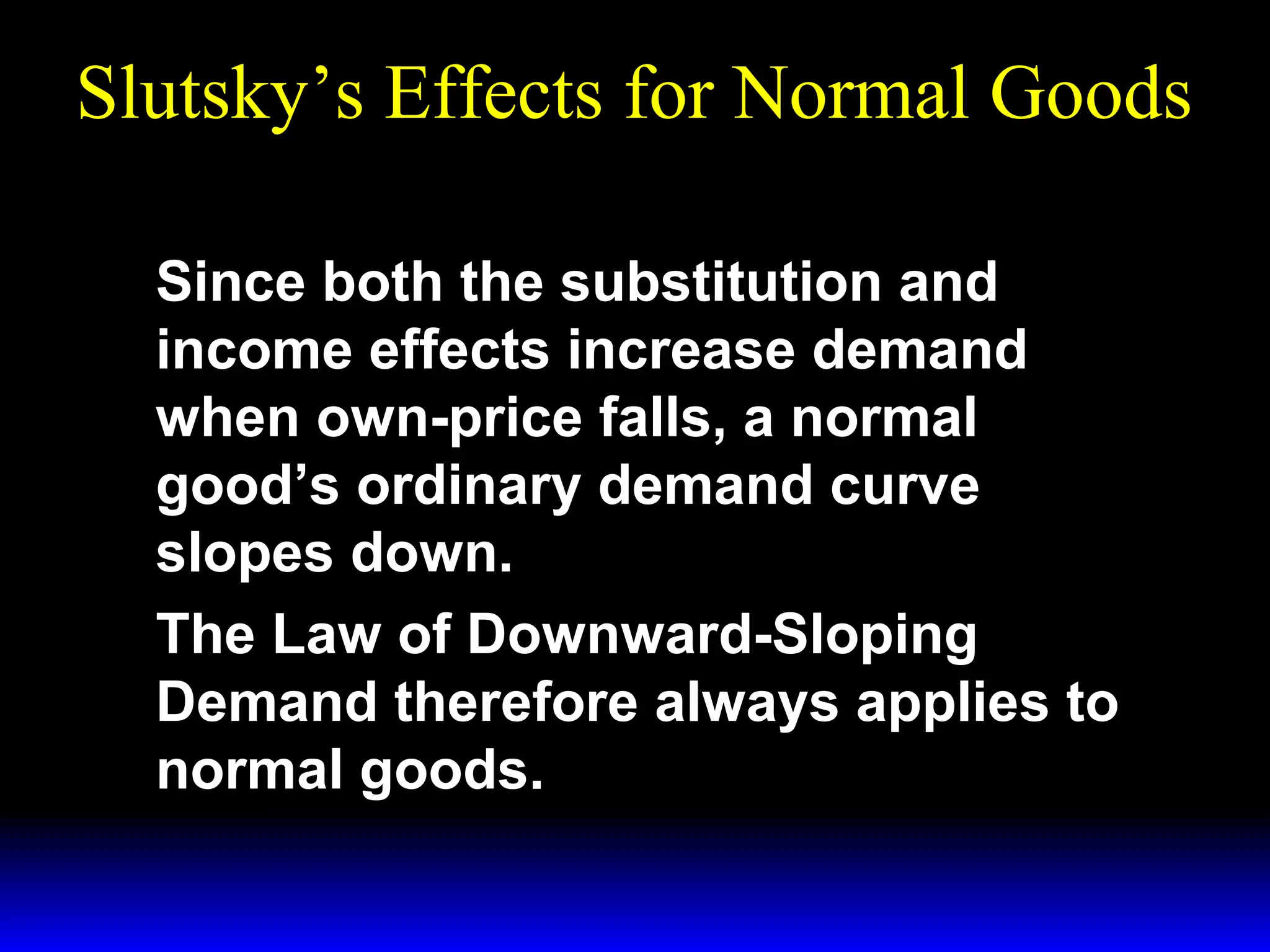 Slutsky’s Effects for Normal Goods
Since both the substitution and
income effects increase demand
when own-price falls, a normal
good’s ordinary demand curve
slopes down.
The Law of Downward-Sloping
Demand therefore always applies to
normal goods.

 