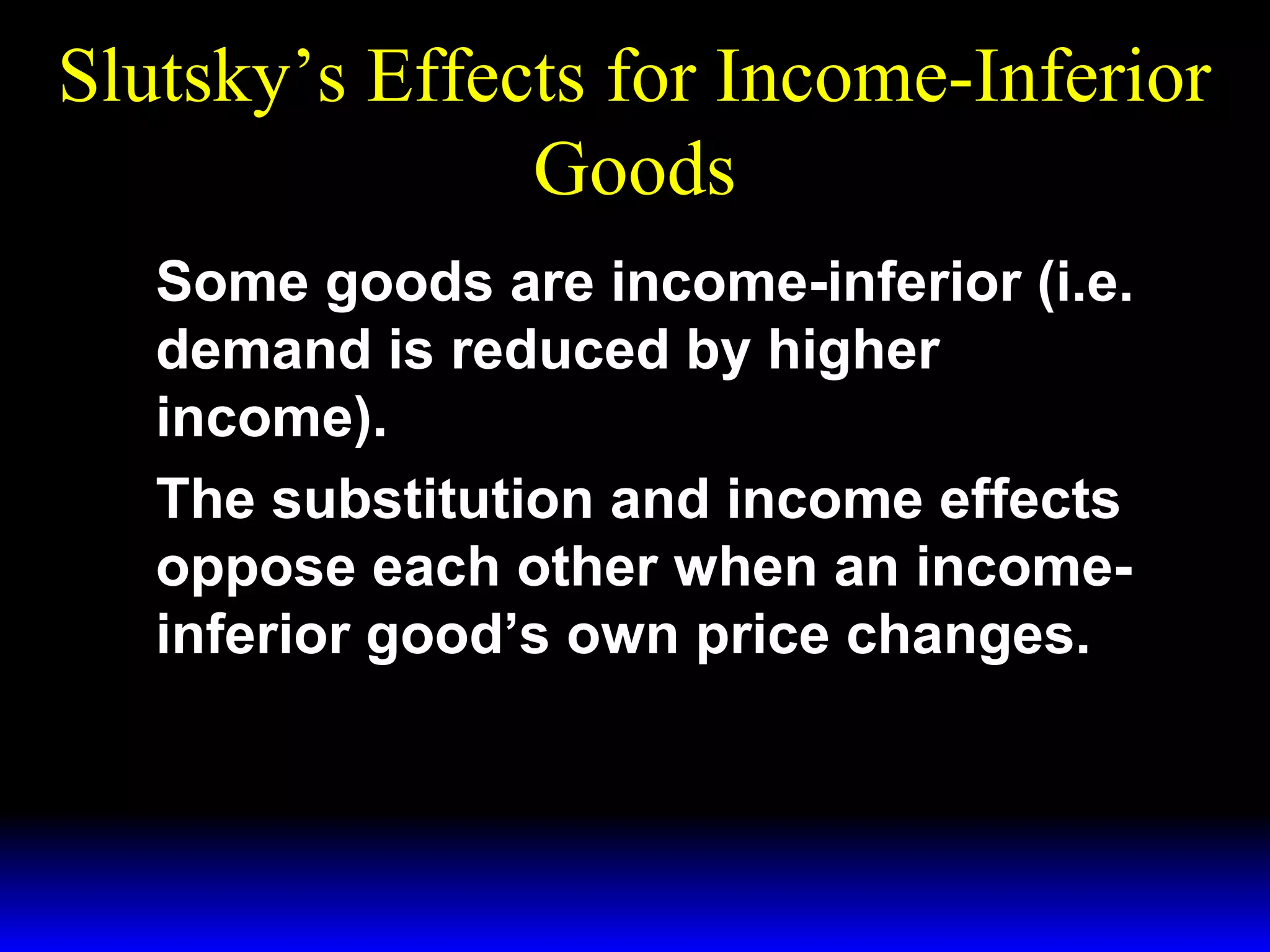 Slutsky’s Effects for Income-Inferior
Goods
Some goods are income-inferior (i.e.
demand is reduced by higher
income).
The substitution and income effects
oppose each other when an incomeinferior good’s own price changes.

 