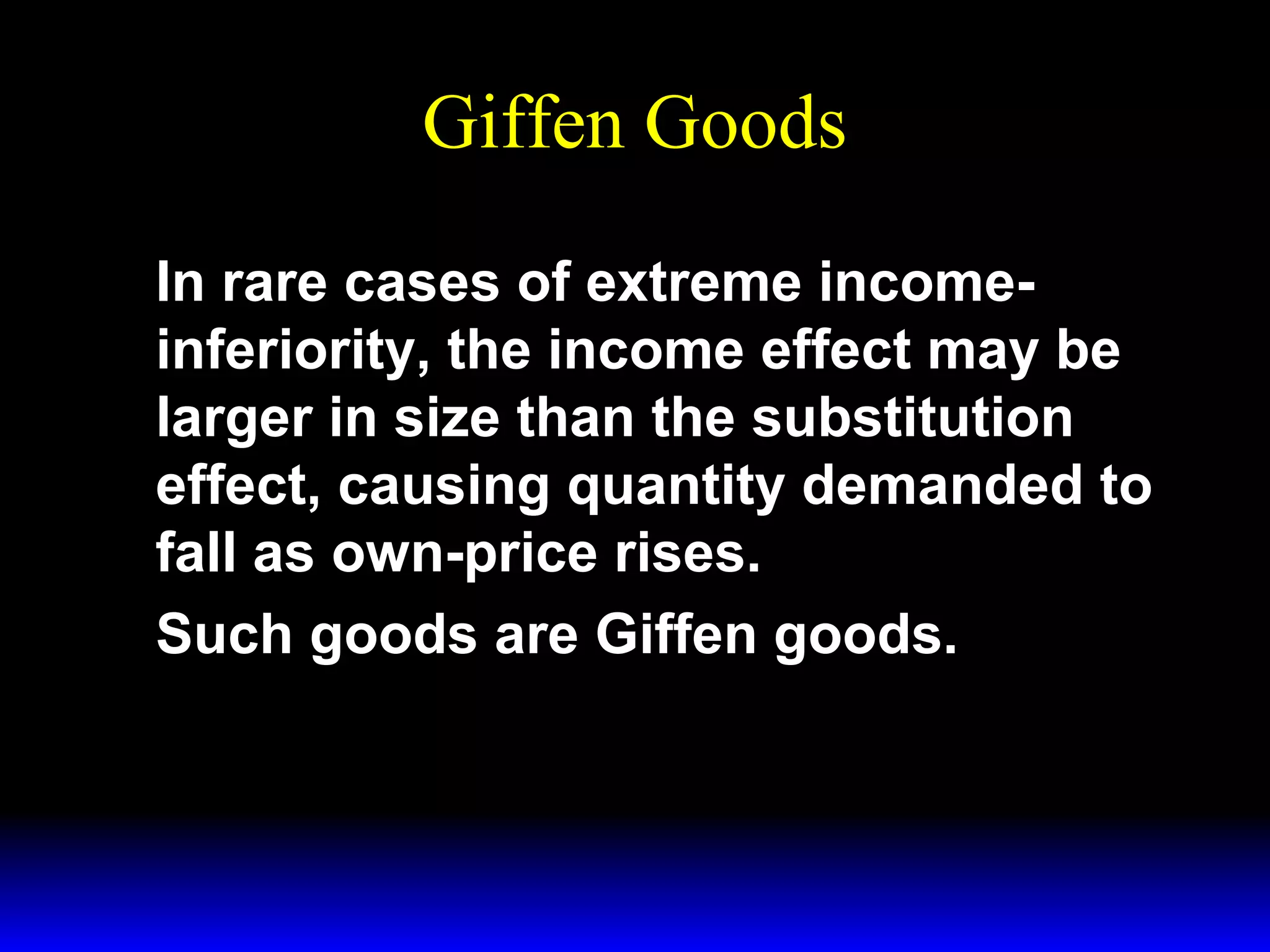 Giffen Goods
In rare cases of extreme incomeinferiority, the income effect may be
larger in size than the substitution
effect, causing quantity demanded to
fall as own-price rises.
Such goods are Giffen goods.

 