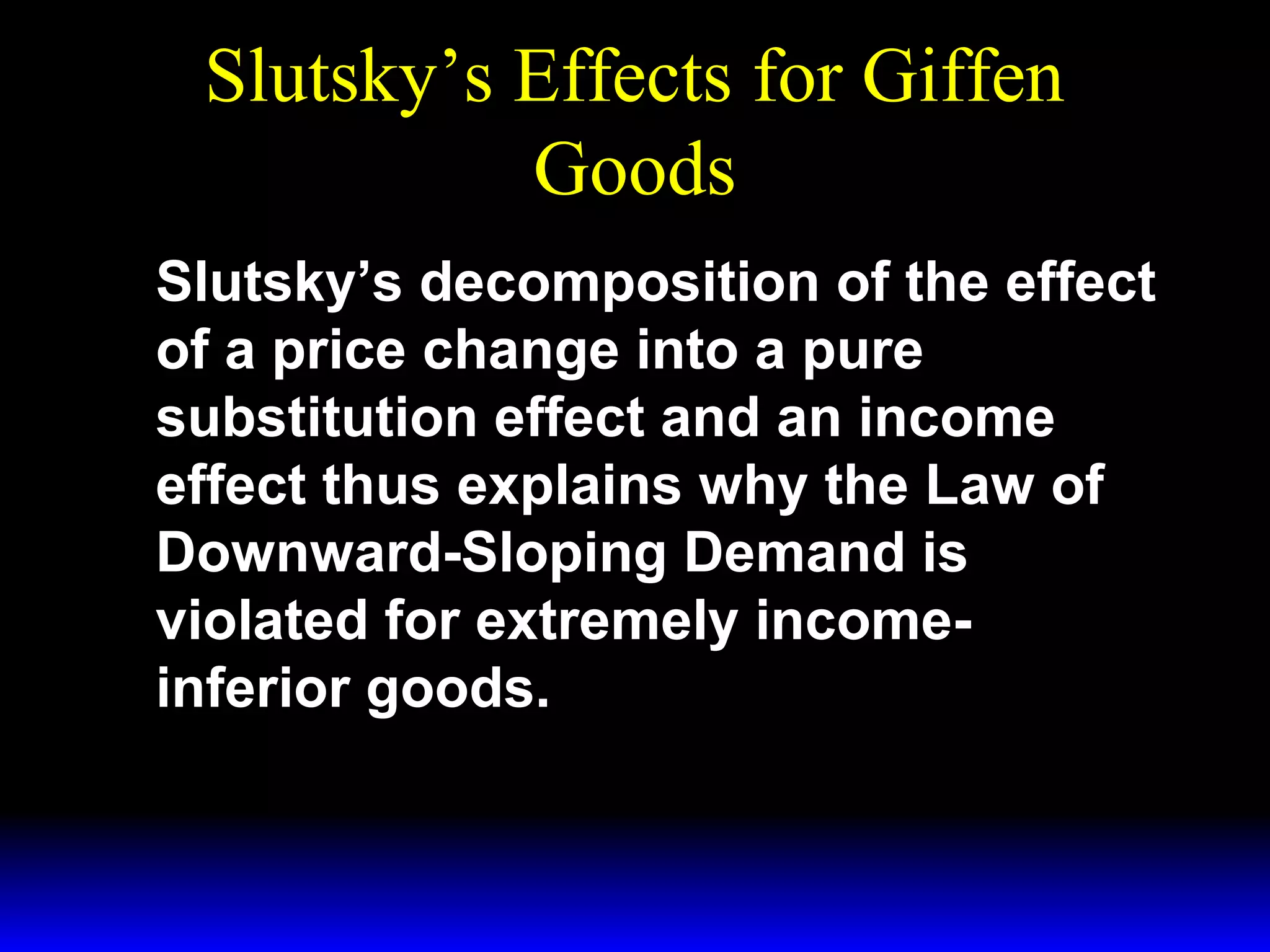 Slutsky’s Effects for Giffen
Goods
Slutsky’s decomposition of the effect
of a price change into a pure
substitution effect and an income
effect thus explains why the Law of
Downward-Sloping Demand is
violated for extremely incomeinferior goods.

 