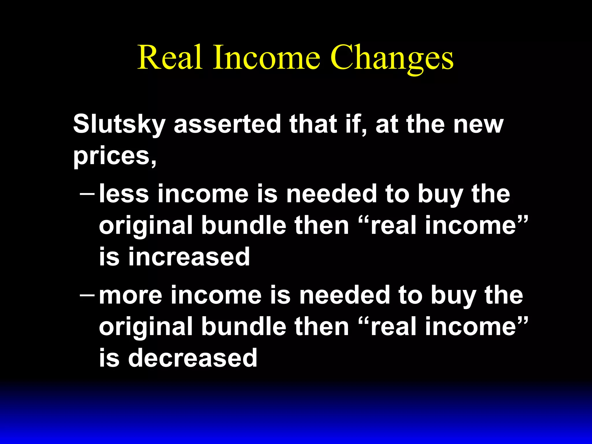Real Income Changes
Slutsky asserted that if, at the new
prices,
– less income is needed to buy the
original bundle then “real income”
is increased
– more income is needed to buy the
original bundle then “real income”
is decreased

 