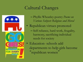 Cultural Changes
– Phyllis Wheatley-poetry Poems on
Various Subjects Religious and Moral
• Republican virtues promoted
– Self-reliance, hard work, frugality,
harmony, sacrificing individual
needs for society
• Education- schools add
departments to help girls become
“republican women”
 