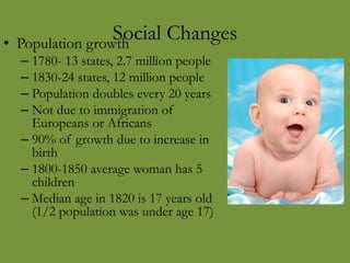 Social Changes• Population growth
– 1780- 13 states, 2.7 million people
– 1830-24 states, 12 million people
– Population doubles every 20 years
– Not due to immigration of
Europeans or Africans
– 90% of growth due to increase in
birth
– 1800-1850 average woman has 5
children
– Median age in 1820 is 17 years old
(1/2 population was under age 17)
 