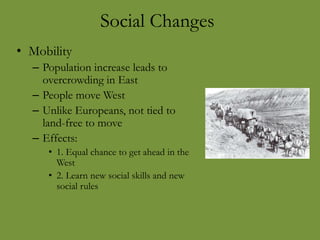Social Changes
• Mobility
– Population increase leads to
overcrowding in East
– People move West
– Unlike Europeans, not tied to
land-free to move
– Effects:
• 1. Equal chance to get ahead in the
West
• 2. Learn new social skills and new
social rules
 