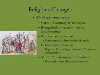 Religious Changes
• 2nd Great Awakening
– Starts in Kentucky & Tennessee
– Evangelical movement—revival
campmeetings
– Women have active role
• Some preach & have leadership roles
– Denominations emerge
• Baptists, Methodists, Unitarians, Mormons,
Millennialists
– African Americans join Protestants
• Eventually form their own churches
 