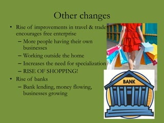 Other changes
• Rise of improvements in travel & trade
encourages free enterprise
– More people having their own
businesses
– Working outside the home
– Increases the need for specialization
– RISE OF SHOPPING!
• Rise of banks
– Bank lending, money flowing,
businesses growing
 