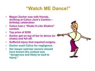 “Watch ME Dance!”
• Megan Zacher was with friends,
drinking at Calico Jack’s Cantina –
birthday celebration
• Calico had a “Shake It Like Shakira”
contest.
• Top prize of $250
• Zacher got on top of bar to dance (or
shake) and fell off.
• Suffered injury that required surgery.
• Zacher sued Calico for negligence.
• Her lawyer said bar owners should
have known the contest was
“dangerous and likely to lead to
injury.”
 