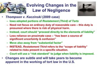 Evolving Changes in the
Law of Negligence
• Thompson v. Kaczinski (2009 case)
– Iowa adopted portions of Restatement (Third) of Torts
– Need not focus on ordinary duty of reasonable care – this duty is
presumed where there is risk of physical harm.
– Instead, court should “proceed directly to the elements of liability”
– Less reliance on proximate case – “has been a source of
significant uncertainty & confusion”
– Move also away from “substantial factor”
– INSTEAD, Restatement Third refers to the “scope of liability”
related to risks present in a specific situation.
– Court will use a “risk standard” to judge when liability is imposed.
• Changes are subtle and will take years to become
apparent in the working of tort law in the U.S.
 