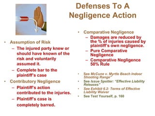 Defenses To A
Negligence Action
• Assumption of Risk
– The injured party knew or
should have known of the
risk and voluntarily
assumed it.
– Complete bar to the
plaintiff’s case
• Contributory Negligence
– Plaintiff’s action
contributed to the injuries.
– Plaintiff’s case is
completely barred.
• Comparative Negligence
– Damages are reduced by
the % of injuries caused by
plaintiff’s own negligence.
– Pure Comparative
Negligence
– Comparative Negligence
50% Rule
• See McCune v. Myrtle Beach Indoor
Shooting Range”
• See Issue Spotter: “Effective Liability
Releases”
• See Exhibit 6.2: Terms of Effective
Liability Waiver
• See Test Yourself, p. 160
 