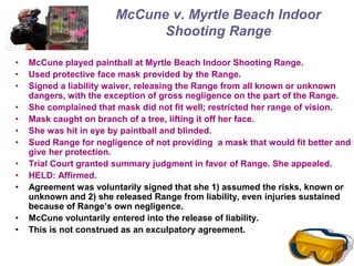 McCune v. Myrtle Beach Indoor
Shooting Range
• McCune played paintball at Myrtle Beach Indoor Shooting Range.
• Used protective face mask provided by the Range.
• Signed a liability waiver, releasing the Range from all known or unknown
dangers, with the exception of gross negligence on the part of the Range.
• She complained that mask did not fit well; restricted her range of vision.
• Mask caught on branch of a tree, lifting it off her face.
• She was hit in eye by paintball and blinded.
• Sued Range for negligence of not providing a mask that would fit better and
give her protection.
• Trial Court granted summary judgment in favor of Range. She appealed.
• HELD: Affirmed.
• Agreement was voluntarily signed that she 1) assumed the risks, known or
unknown and 2) she released Range from liability, even injuries sustained
because of Range’s own negligence.
• McCune voluntarily entered into the release of liability.
• This is not construed as an exculpatory agreement.
 
