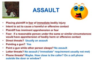 ASSAULT
• Placing plaintiff in fear of immediate bodily injury
• Intent to act to cause a harmful or offensive contact
• Plaintiff has imminent apprehension or fear
• Fear: if a reasonable person under the same or similar circumstances
would have apprehension of bodily harm or offensive contact
• Direct threats? Usually an assault
• Pointing a gun? Yes
• Point a gun while other person sleeps? No assault
• Letter threats? No assault (“immediate” requirement usually not met)
• Phone threats? Maybe. How close is the caller? On a cell phone
outside the door or window?
 