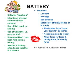 BATTERY
• Unlawful “touching”
• Intentional physical
contact without
consent
• Use of fist, hand, or
kicking
• Use of weapons, i.e.
guns or stick
• Unwanted kiss? Has
been held to be a
battery
• Assault & Battery
often linked together
in a lawsuit
• Defenses
– Consent
– Privilege
– Self defense
– Defense of others/Defense of
property
• Most states have “stand
your ground” doctrines
• No requirement to retreat
• Allow force for force &
deadly force for deadly
force
See Fuerschbach v. Southwest Airlines
 