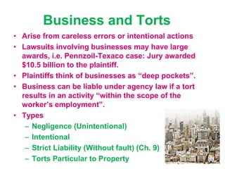 Business and Torts
• Arise from careless errors or intentional actions
• Lawsuits involving businesses may have large
awards, i.e. Pennzoil-Texaco case: Jury awarded
$10.5 billion to the plaintiff.
• Plaintiffs think of businesses as “deep pockets”.
• Business can be liable under agency law if a tort
results in an activity “within the scope of the
worker’s employment”.
• Types
– Negligence (Unintentional)
– Intentional
– Strict Liability (Without fault) (Ch. 9)
– Torts Particular to Property
 