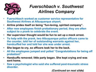 Fuerschbach v. Southwest
Airlines Company
• Fuerschbach worked as customer service representative for
Southwest Airlines at Albuquerque airport.
• Airline prides itself on being “fun-loving, spirited company”.
• After new employees finish probationary period, they are often
subject to a prank to celebrate the event.
• Her supervisor thought would be fun to set up a mock arrest.
• To help with the prank, two Albuquerque police officers came to
the counter, told her of outstanding warrants against her,
handcuffed her and told her she was under arrest.
• She began to cry, so officers took her to the back.
• All the employees jumped and yelled “Congratulations for being off
probation!”
• Handcuffs removed; little party began. She kept crying and was
sent home.
• Saw a psychologist who said she suffered post-traumatic stress
disorder.
(Continued on next slide)
 
