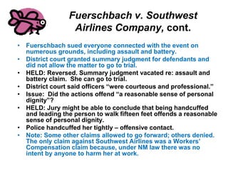 Fuerschbach v. Southwest
Airlines Company, cont.
• Fuerschbach sued everyone connected with the event on
numerous grounds, including assault and battery.
• District court granted summary judgment for defendants and
did not allow the matter to go to trial.
• HELD: Reversed. Summary judgment vacated re: assault and
battery claim. She can go to trial.
• District court said officers “were courteous and professional.”
• Issue: Did the actions offend “a reasonable sense of personal
dignity”?
• HELD: Jury might be able to conclude that being handcuffed
and leading the person to walk fifteen feet offends a reasonable
sense of personal dignity.
• Police handcuffed her tightly – offensive contact.
• Note: Some other claims allowed to go forward; others denied.
The only claim against Southwest Airlines was a Workers’
Compensation claim because, under NM law there was no
intent by anyone to harm her at work.
 