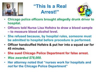“This Is a Real
Arrest!”
• Chicago police officers brought allegedly drunk driver to
hospital.
• Officers told Nurse Lisa Hofstra to draw a blood sample
– to measure blood alcohol level.
• She refused because, by hospital rules, someone must
be admitted to hospital before procedure is performed.
• Officer handcuffed Hofstra & put her into a squad car for
45 minutes.
• She sued Chicago Police Department for false arrest.
• Was awarded $78,000.
• Her attorney noted that “nurses work for hospitals and
not for the Chicago Police Department”
 