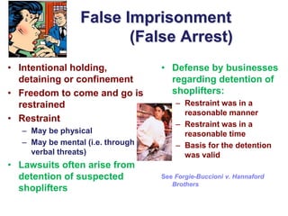 False Imprisonment
(False Arrest)
• Defense by businesses
regarding detention of
shoplifters:
– Restraint was in a
reasonable manner
– Restraint was in a
reasonable time
– Basis for the detention
was valid
See Forgie-Buccioni v. Hannaford
Brothers
• Intentional holding,
detaining or confinement
• Freedom to come and go is
restrained
• Restraint
– May be physical
– May be mental (i.e. through
verbal threats)
• Lawsuits often arise from
detention of suspected
shoplifters
 