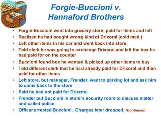 Forgie-Buccioni v.
Hannaford Brothers
• Forgie-Buccioni went into grocery store; paid for items and left
• Realized he had bought wrong kind of Drixoral (cold med.)
• Left other items in his car and went back into store
• Told clerk he was going to exchange Drixoral and left the box he
had paid for on the counter
• Buccioni found box he wanted & picked up other items to buy
• Told different clerk that he had already paid for Drixoral and then
paid for other items
• Left store, but manager, Frender, went to parking lot and ask him
to come back to the store
• Said he had not paid for Drixoral
• Frender put Buccioni in store’s security room to discuss matter
and called police
• Officer arrested Buccioni. Charges later dropped. (Continued)
 