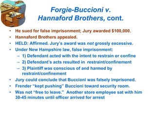 Forgie-Buccioni v.
Hannaford Brothers, cont.
• He sued for false imprisonment; Jury awarded $100,000.
• Hannaford Brothers appealed.
• HELD: Affirmed. Jury’s award was not grossly excessive.
• Under New Hampshire law, false imprisonment:
– 1) Defendant acted with the intent to restrain or confine
– 2) Defendant’s acts resulted in restraint/confinement
– 3) Plaintiff was conscious of and harmed by
restraint/confinement
• Jury could conclude that Buccioni was falsely imprisoned.
• Frender “kept pushing” Buccioni toward security room.
• Was not “free to leave.” Another store employee sat with him
30-45 minutes until officer arrived for arrest
 
