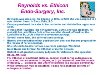 Reynolds vs. Ethicon
Endo-Surgery, Inc.
• Reynolds was sales rep. for Ethicon in 1999. In 2002 she was assigned to a
new division based in Sioux Falls, S.D.
• Company reviewed the sales in her territories and decided her region was
weak.
• A week after Reynolds told her supervisor, Burns, she was pregnant, he
met with her; said Sioux Falls office would be closed; offered her the
Louisville or St. Louis office or a severance package.
• Several weeks later, she suffered a miscarriage.
• Blamed the elimination of her position soon after she became pregnant for
the reason of her miscarriage.
• She refused to transfer or take severance package. Was fired.
• Sued Burns and Ethicon for infliction of mental distress.
• District court granted summary judgment for defendant. She appealed.
• HELD. Affirmed.
• For infliction of emotional distress, conduct must be “so outrageous in
character, and so extreme in degree, as to go beyond all possible bounds
of decency . . . atrocious, and utterly intolerable in a civilized community.”
• While termination may be upsetting, it does not constitute extreme or
outrageous conduct.
 