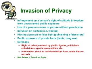 Invasion of Privacy
• Infringement on a person’s right of solitude & freedom
from unwarranted public exposure
• Use of a person’s name or picture without permission
• Intrusion on solitude (i.e. wiretap)
• Placing a person in false light (publishing a false story)
• Public exposure of private facts (debts, drug use)
• Defenses
– Right of privacy waived by public figures, politicians,
entertainers, sports personalities, etc.
– Information about an individual taken from public files or
records
• See James v. Bob Ross Buick
 