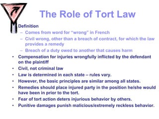 The Role of Tort Law
• Definition
– Comes from word for “wrong” in French
– Civil wrong, other than a breach of contract, for which the law
provides a remedy
– Breach of a duty owed to another that causes harm
• Compensation for injuries wrongfully inflicted by the defendant
on the plaintiff
• Civil, not criminal law
• Law is determined in each state – rules vary.
• However, the basic principles are similar among all states.
• Remedies should place injured party in the position he/she would
have been in prior to the tort.
• Fear of tort action deters injurious behavior by others.
• Punitive damages punish malicious/extremely reckless behavior.
 