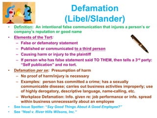 Defamation
(Libel/Slander)
• Definition: An intentional false communication that injures a person’s or
company’s reputation or good name
• Elements of the Tort:
– False or defamatory statement
– Published or communicated to a third person
– Causing harm or injury to the plaintiff
– If person who has false statement said TO THEM, then tells a 3rd party:
“Self publication” and no tort.
• Defamation per se: Presumption of harm
– No proof of harm/injury is necessary
– Examples: person has committed a crime; has a sexually
communicable disease; carries out business activities improperly; use
of highly derogatory, descriptive language, name-calling, etc.
– Workplace Defamation: Info. given re: job performance or info. spread
within business unnecessarily about an employee
• See Issue Spotter: “Say Good Things About A Good Employee?”
• See “Noel v. River Hills Wilsons, Inc.”
 