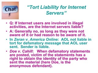 “Tort Liability for Internet
Servers”
• Q: If Internet users are involved in illegal
activities, are the Internet servers liable?
• A: Generally no, as long as they were not
aware of it or had reason to be aware of it.
• In Zeran v. America Online: AOL not liable in
tort for defamatory message that AOL user
sent. Sender is liable.
• Doe v. Cahill: When defamatory statements
are posted, victim of the statements has a
right to obtain the identity of the party who
sent the material (here Doe, is the
anonymous defendant).
 