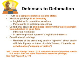 Defenses to Defamation
• Truth is a complete defense in some states
• Absolute privilege is an immunity
– Legislators in committee sessions
– Participants in judicial proceedings
• Conditional privilege eliminates liability if the false statement
was published in good faith.
– If there is no malice
– In order to protect a person’s legitimate interests
• Constitutional privilege
– Members of the press may publish “opinion” about public
officials, figures, or those of public interest if there is no
actual malice (“absence of malice”)
See “Libel in Foreign Courts” (U.S. communications companies sued in
U.K. which does not allow news media extensive privilege)
See Test Yourself, p. 174
 