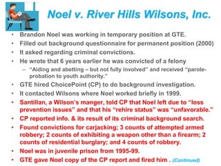 Noel v. River Hills Wilsons, Inc.
• Brandon Noel was working in temporary position at GTE.
• Filled out background questionnaire for permanent position (2000)
• It asked regarding criminal convictions.
• He wrote that 6 years earlier he was convicted of a felony
– “Aiding and abetting – but not fully involved” and received “parole-
probation to youth authority.”
• GTE hired ChoicePoint (CP) to do background investigation.
• It contacted Wilsons where Noel worked briefly in 1999.
• Santillan, a Wilson’s manger, told CP that Noel left due to “loss
prevention issues” and that his “rehire status” was “unfavorable.”
• CP reported info. & its result of its criminal background search.
• Found convictions for carjacking; 3 counts of attempted armed
robbery; 2 counts of exhibiting a weapon other than a firearm; 2
counts of residential burglary; and 4 counts of robbery.
• Noel was in juvenile prison from 1995-99.
• GTE gave Noel copy of the CP report and fired him . (Continued)
 