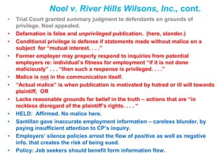 Noel v. River Hills Wilsons, Inc., cont.
• Trial Court granted summary judgment to defendants on grounds of
privilege. Noel appealed.
• Defamation is false and unprivileged publication. (here, slander.)
• Conditional privilege is defense if statements made without malice on a
subject for “mutual interest. . . .”
• Former employer may properly respond to inquiries from potential
employers re: individual’s fitness for employment “if it is not done
maliciously” . . . “then such a response is privileged. . . .”
• Malice is not in the communication itself.
• “Actual malice” is when publication is motivated by hatred or ill will towards
plaintiff, OR
• Lacks reasonable grounds for belief in the truth – actions that are “in
reckless disregard of the plaintiff’s rights. . . . “
• HELD: Affirmed. No malice here.
• Santillan gave inaccurate employment information – careless blunder, by
paying insufficient attention to CP’s inquiry.
• Employers’ silence policies arrest the flow of positive as well as negative
info. that creates the risk of being sued.
• Policy: Job seekers should benefit form information flow.
 
