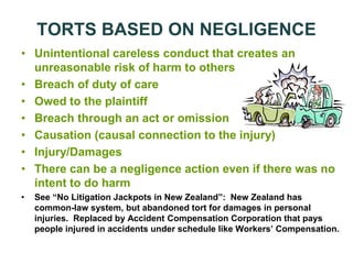TORTS BASED ON NEGLIGENCE
• Unintentional careless conduct that creates an
unreasonable risk of harm to others
• Breach of duty of care
• Owed to the plaintiff
• Breach through an act or omission
• Causation (causal connection to the injury)
• Injury/Damages
• There can be a negligence action even if there was no
intent to do harm
• See “No Litigation Jackpots in New Zealand”: New Zealand has
common-law system, but abandoned tort for damages in personal
injuries. Replaced by Accident Compensation Corporation that pays
people injured in accidents under schedule like Workers’ Compensation.
 
