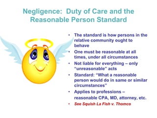Negligence: Duty of Care and the
Reasonable Person Standard
• The standard is how persons in the
relative community ought to
behave
• One must be reasonable at all
times, under all circumstances
• Not liable for everything – only
“unreasonable” acts
• Standard: “What a reasonable
person would do in same or similar
circumstances”
• Applies to professions –
reasonable CPA, MD, attorney, etc.
• See Squish La Fish v. Thomco
 