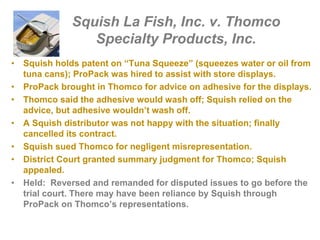 Squish La Fish, Inc. v. Thomco
Specialty Products, Inc.
• Squish holds patent on “Tuna Squeeze” (squeezes water or oil from
tuna cans); ProPack was hired to assist with store displays.
• ProPack brought in Thomco for advice on adhesive for the displays.
• Thomco said the adhesive would wash off; Squish relied on the
advice, but adhesive wouldn’t wash off.
• A Squish distributor was not happy with the situation; finally
cancelled its contract.
• Squish sued Thomco for negligent misrepresentation.
• District Court granted summary judgment for Thomco; Squish
appealed.
• Held: Reversed and remanded for disputed issues to go before the
trial court. There may have been reliance by Squish through
ProPack on Thomco’s representations.
 