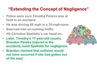 “Extending the Concept of Negligence”
• Police were sure Timothy Pereira was at
fault in an accident.
• He was driving 85 mph in a 35-mph-zone
• Swerved into on-coming traffic
• Hit Christine Speliotis’s car head on.
• Later, Timothy’s 17-year-old cousin,
Brandon Pereira (injured in the
accident), sued Speliotis for negligence.
• Brandon claimed that collision would
not have occurred if she had gotten out
of the way!
 