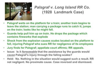 Palsgraf v. Long Island RR Co.
(1928 Landmark Case)
• Palsgraf waits on the platform for a train; another train begins to
leave the station; man carrying a package runs to catch it; jumps
on the train; looks like he might fall.
• Guards help pull him up on train. He drops the package which
contains fireworks that explode
• Shock from the explosion causes scales located on the platform to
fall, injuring Palsgraf who sues RR for negligence of its employees
• Jury finds for Palsgraf; appellate court affirms; RR appeals.
• Issue: Is it foreseeable that the assistance by the guards would
cause Palsgraf’s injury through the falling scales?
• Held: No. Nothing in the situation would suggest such a result. RR
not negligent. No proximate cause. Case reversed and dismissed.
 