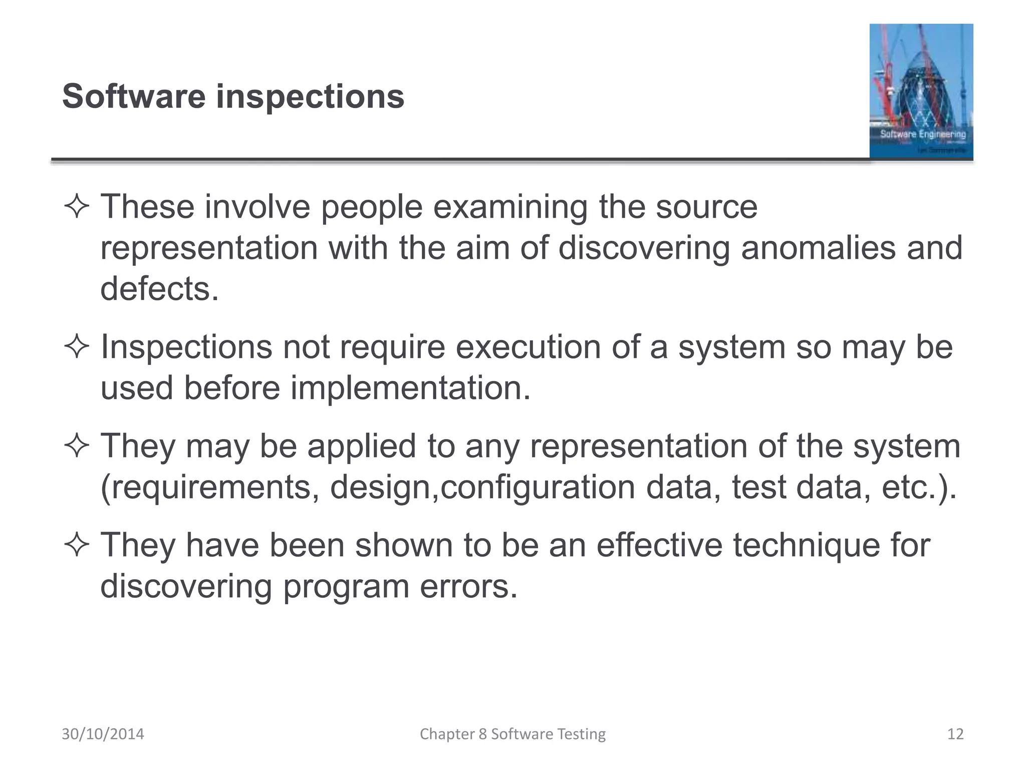 Software inspections
 These involve people examining the source
representation with the aim of discovering anomalies and
defects.
 Inspections not require execution of a system so may be
used before implementation.
 They may be applied to any representation of the system
(requirements, design,configuration data, test data, etc.).
 They have been shown to be an effective technique for
discovering program errors.
Chapter 8 Software Testing 1230/10/2014
 